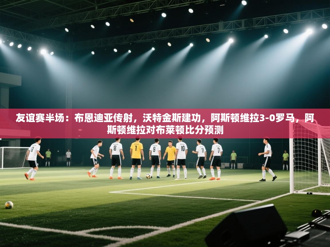 友谊赛半场:布恩迪亚传射,沃特金斯建功,阿斯顿维拉3-0罗马,阿斯顿维拉对布莱顿比分预测 第2张