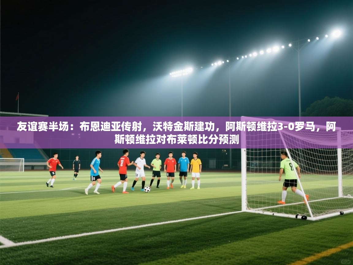 友谊赛半场:布恩迪亚传射,沃特金斯建功,阿斯顿维拉3-0罗马,阿斯顿维拉对布莱顿比分预测 第1张